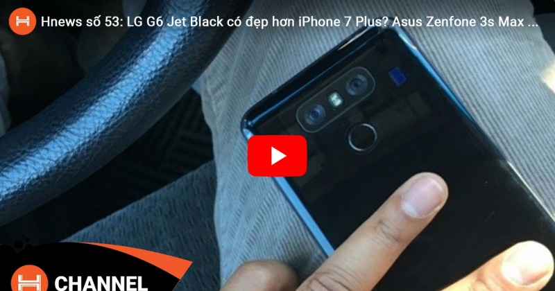 Hnews số 53: LG G6 Jet Black có đẹp hơn iPhone 7 Plus? Asus Zenfone 3s Max xuất hiện. 